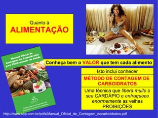 Quanto à 
ALIMENTAÇÃO 
Conheça bem o VALOR que tem cada alimento 
Isto inclui conhecer 
MÉTODO DE CONTAGEM DE 
CARBOIDRATOS 
Uma técnica que libera muito o 
seu CARDÁPIO e enfraquece 
enormemente as velhas 
PROIBIÇÕES 
http://www.sbp.com.br/pdfs/Manual_Oficial_de_Contagem_decarboidratos.pdf 
 