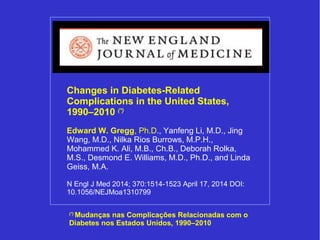 Changes in Diabetes-Related 
Complications in the United States, 
1990–2010 (*) 
Edward W. Gregg, Ph.D., Yanfeng Li, M.D., Jing 
Wang, M.D., Nilka Rios Burrows, M.P.H., 
Mohammed K. Ali, M.B., Ch.B., Deborah Rolka, 
M.S., Desmond E. Williams, M.D., Ph.D., and Linda 
Geiss, M.A. 
N Engl J Med 2014; 370:1514-1523 April 17, 2014 DOI: 
10.1056/NEJMoa1310799 
(*) Mudanças nas Complicações Relacionadas com o 
Diabetes nos Estados Unidos, 1990–2010 
 