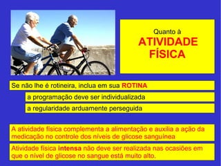 Quanto à 
ATIVIDADE 
FÍSICA 
Se não lhe é rotineira, inclua em sua ROTINA 
a programação deve ser individualizada 
a regularidade arduamente perseguida 
A atividade física complementa a alimentação e auxilia a ação da 
medicação no controle dos níveis de glicose sanguínea 
Atividade física intensa não deve ser realizada nas ocasiões em 
que o nível de glicose no sangue está muito alto. 
 