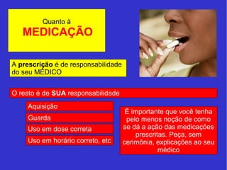 Quanto à 
MEDICAÇÃO 
A prescrição é de responsabilidade 
do seu MÉDICO 
O resto é de SUA responsabilidade 
Aquisição 
Guarda 
Uso em dose correta 
Uso em horário correto, etc 
È importante que você tenha 
pelo menos noção de como 
se dá a ação das medicações 
prescritas. Peça, sem 
cerimônia, explicações ao seu 
médico 
 