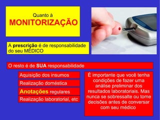 Quanto à 
MONITORIZAÇÃO 
A prescrição é de responsabilidade 
do seu MÉDICO 
O resto é de SUA responsabilidade 
Aquisição dos insumos 
Realização doméstica 
Anotações regulares 
Realização laboratorial, etc 
È importante que você tenha 
condições de fazer uma 
análise preliminar dos 
resultados laboratoriais. Mas 
nunca se sobressalte ou tome 
decisões antes de conversar 
com seu médico 
 