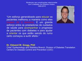 Mudanças nas complicações relacionadas 
com a diabetes nos Estados Unidos, 
1990-2010 
“Um esforço generalizado para educar os 
pacientes melhorou a maneira como eles 
cuidam de si mesmos. E um grande 
esforço entre os prestadores de cuidados 
de saúde para acompanhar o progresso 
de pacientes com diabetes e para ajudar 
a orientar os que estão saindo do rumo 
certo começou a surtir efeito.” 
Dr. Edward W. Gregg, PhD 
Chief, Epidemiology and Statistics Branch, Division of Diabetes Translation 
Centers for Disease Control and Prevention (CDC) 
 