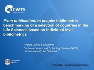 From publications to people: bibliometric 
benchmarking of a selection of countries in the 
Life Sciences based on individual-level 
bibliometrics 
Rodrigo Costas & Ed Noyons 
Centre for Science and Technology Studies (CWTS), 
Leiden University, the Netherlands 
Funded by Crucell Vaccine Institute 
 