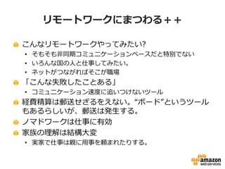 リモートワークにまつわる＋＋ 
こんなリモートワークやってみたい? 
• そもそも非同期コミュニケーションベースだと特別でない 
• いろんな国の人と仕事してみたい。 
• ネットがつながればそこが職場 
「こんな失敗したことある」 
• コミュニケーション速度に追いつけないツール 
経費精算は郵送せざるをえない。“ボード”というツール 
もあるらしいが、郵送は発生する。 
ノマドワークは仕事に有効 
家族の理解は結構大変 
• 実家で仕事は親に用事を頼まれたりする。 
 