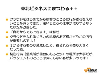 東北ビジネスにまつわる＋＋ 
クラウドをはじめてから顧客のところに行かざるをえな 
いことが減ってきた。遠いところの仕事が取りづらかっ 
た状況が改善した。 
「自宅からでもできます」は有効 
クラウドを入れるくらいの規模のお客様かどうかのほう 
が重要なのでは？ 
１から作るものが激減した分、得られる利益が大きく 
なった感。 
発注行為（営業所が仙台にあるとか）の場所は大事だが、 
バックエンドのところは気にしない客が多いのでは？ 
 