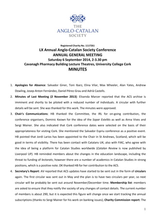1
Registered	
  Charity	
  No.	
  1117261	
  	
  
LX	
  Annual	
  Anglo-­‐Catalan	
  Society	
  Conference	
  
ANNUAL	
  GENERAL	
  MEETING	
  
Saturday	
  6	
  September	
  2014,	
  2-­‐3.30	
  pm	
  	
  
Cavanagh	
  Pharmacy	
  Building	
  Lecture	
  Theatres,	
  University	
  College	
  Cork	
  
MINUTES	
  
	
  
1. Apologies	
   for	
   Absence:	
   Salvador	
   Giner,	
   Toni	
   Ibarz,	
   Elina	
   Vilar,	
   Max	
   Wheeler,	
   Alan	
   Yates,	
   Andrew	
  
Dowling,	
  Josep-­‐Anton	
  Fernàndez,	
  Daniel	
  Pérez-­‐Grau	
  and	
  Adrià	
  Castells.	
  
2. Minutes	
   of	
   Last	
   Meeting	
   (2	
   November	
   2013):	
   Elisenda	
   Marcer	
   reported	
   that	
   the	
   ACS	
   archive	
   is	
  
imminent	
   and	
   shortly	
   to	
   be	
   piloted	
   with	
   a	
   reduced	
   number	
   of	
   individuals.	
   A	
   circular	
   with	
   further	
  
details	
  will	
  be	
  sent.	
  She	
  was	
  thanked	
  for	
  this	
  work.	
  The	
  minutes	
  were	
  approved.	
  	
  
3. Chair's	
   Communications:	
   HB	
   thanked	
   the	
   Committee,	
   the	
   IRL	
   for	
   on-­‐going	
   contribution,	
   the	
  
conference	
  organisers,	
  Dominic	
  Keown	
  for	
  the	
  idea	
  of	
  the	
  Sopar	
  Estellés	
  as	
  well	
  as	
  Anna	
  Vives	
  and	
  
Sergi	
   Mainer.	
   She	
   also	
   indicated	
   that	
   Cork	
   conference	
   dates	
   were	
   selected	
   on	
   the	
   basis	
   of	
   their	
  
appropriateness	
  for	
  visiting	
  Cork.	
  She	
  mentioned	
  the	
  Salvador	
  Espriu	
  conference	
  as	
  a	
  positive	
  event.	
  
HB	
  pointed	
  that	
  Jordi	
  Larios	
  has	
  been	
  appointed	
  to	
  the	
  Chair	
  in	
  St	
  Andrews,	
  Scotland,	
  which	
  will	
  be	
  
good	
  in	
  terms	
  of	
  visibility.	
  There	
  has	
  been	
  contact	
  with	
  Catalans	
  UK;	
  also	
  with	
  FIAC,	
  who	
  agree	
  with	
  
the	
   idea	
   of	
   being	
   a	
   platform	
   for	
   Catalan	
   Studies	
   worldwide	
   (Catalan	
   Review	
   is	
   now	
   published	
   by	
  
Liverpool	
  UP).	
  HB	
  reminded	
  members	
  about	
  the	
  changes	
  in	
  the	
  education	
  landscape,	
  including	
  the	
  
threat	
  to	
  funding	
  of	
  lectorats;	
  however	
  there	
  are	
  a	
  number	
  of	
  academics	
  in	
  Catalan	
  Studies	
  in	
  strong	
  
positions,	
  which	
  is	
  a	
  positive	
  note.	
  DK	
  thanked	
  HB	
  for	
  her	
  contribution	
  to	
  the	
  ACS.	
  
4. Secretary's	
  Report:	
  AV	
  reported	
  that	
  ACS	
  updates	
  have	
  started	
  to	
  be	
  sent	
  out	
  in	
  the	
  form	
  of	
  circulars	
  
again.	
  The	
  first	
  circular	
  was	
  sent	
  out	
  in	
  May	
  and	
  the	
  plan	
  is	
  to	
  have	
  two	
  circulars	
  per	
  year,	
  so	
  next	
  
circular	
  will	
  be	
  probably	
  be	
  sent	
  out	
  around	
  November/December	
  time.	
  Membership	
  list:	
  members	
  
are	
  asked	
  to	
  ensure	
  that	
  they	
  notify	
  the	
  society	
  of	
  any	
  changes	
  of	
  contact	
  details.	
  The	
  current	
  number	
  
of	
  members	
  is	
  about	
  290,	
  but	
  it	
  is	
  expected	
  this	
  figure	
  will	
  change	
  once	
  we	
  start	
  tracking	
  the	
  annual	
  
subscriptions	
  (thanks	
  to	
  Sergi	
  Mainer	
  for	
  his	
  work	
  on	
  banking	
  issues);	
  Charity	
  Commission	
  report:	
  The	
  
 