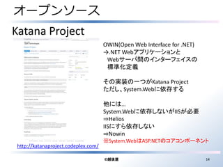 オープンソース 
©越後屋14 
Katana Project 
http://katanaproject.codeplex.com/ 
OWIN(Open Web Interface for .NET) 
→.NETWebアプリケーションと 
Webサーバ間のインターフェイスの 
標準化定義 
その実装の一つがKatana Project 
ただし、System.Webに依存する 
他には… 
System.Webに依存しないがIISが必要 
⇒Helios 
IISにすら依存しない 
⇒Nowin 
※System.WebはASP.NETのコアコンポーネント 
 