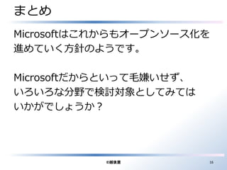 まとめ 
Microsoftはこれからもオープンソース化を 
進めていく方針のようです。 
Microsoftだからといって毛嫌いせず、 
いろいろな分野で検討対象としてみては 
いかがでしょうか？ 
©越後屋16 
 