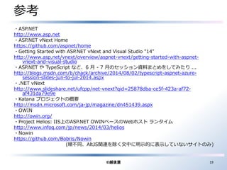 参考 
・ASP.NET 
http://www.asp.net 
・ASP.NET vNext Home 
https://github.com/aspnet/home 
・Getting Started with ASP.NET vNext and Visual Studio "14" 
http://www.asp.net/vnext/overview/aspnet-vnext/getting-started-with-aspnet-vnext- 
and-visual-studio 
・ASP.NET やTypeScript など、6 月- 7 月のセッション資料まとめをしてみたり... 
http://blogs.msdn.com/b/chack/archive/2014/08/02/typescript-aspnet-azure-session- 
slides-jun-to-jul-2014.aspx 
・.NET vNext 
http://www.slideshare.net/ufcpp/net-vnext?qid=25878dba-ce5f-423a-af72- 
af431da79e9e 
・Katana プロジェクトの概要 
http://msdn.microsoft.com/ja-jp/magazine/dn451439.aspx 
・OWIN 
http://owin.org/ 
・Project Helios: IIS上のASP.NET OWINベースのWebホストランタイム 
http://www.infoq.com/jp/news/2014/03/helios 
・Nowin 
https://github.com/Bobris/Nowin 
(順不同、AltJS関連を除く文中に明示的に表示していないサイトのみ) 
©越後屋19 
