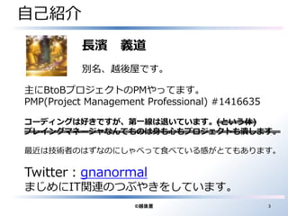 自己紹介 
長濱義道 
別名、越後屋です。 
主にBtoBプロジェクトのPMやってます。 
PMP(Project Management Professional) #1416635 
コーディングは好きですが、第一線は退いています。(という体) 
プレイングマネージャなんてものは身も心もプロジェクトも潰します。 
最近は技術者のはずなのにしゃべって食べている感がとてもあります。 
Twitter：gnanormal 
まじめにIT関連のつぶやきをしています。 
©越後屋3 
 