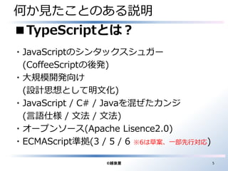 何か見たことのある説明 
■TypeScriptとは？ 
・JavaScriptのシンタックスシュガー 
(CoffeeScriptの後発) 
・大規模開発向け 
(設計思想として明文化) 
・JavaScript / C# / Javaを混ぜたカンジ 
(言語仕様/ 文法/ 文法) 
・オープンソース(Apache Lisence2.0) 
・ECMAScript準拠(3 / 5 / 6 ※6は草案、一部先行対応) 
©越後屋5 
 