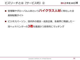 ビズリーチとは（サービス的）② 
 管理職やグローバル人材というハイクラス人材に特化した会 
Copyright © BizReach, Inc. All Right Reserved. 
員制転職サイト 
 ビジネスパーソン、国内外の優良・成長企業、各業界に精通した一 
流ヘッドハンターの3者を最適かつ効率的にマッチング 
11 
 