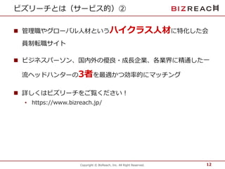 ビズリーチとは（サービス的）② 
 管理職やグローバル人材というハイクラス人材に特化した会 
Copyright © BizReach, Inc. All Right Reserved. 
員制転職サイト 
 ビジネスパーソン、国内外の優良・成長企業、各業界に精通した一 
流ヘッドハンターの3者を最適かつ効率的にマッチング 
 詳しくはビズリーチをご覧ください！ 
• https://www.bizreach.jp/ 
12 
 