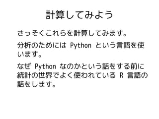 計算してみよう 
さっそくこれらを計算してみます。 
分析のためには Python という言語を使 
います。 
なぜ Python なのかという話をする前に 
統計の世界でよく使われている R 言語の 
話をします。 
 