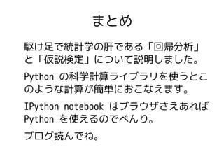 まとめ 
駆け足で統計学の肝である「回帰分析」 
と「仮説検定」について説明しました。 
Python の科学計算ライブラリを使うとこ 
のような計算が簡単におこなえます。 
IPython notebook はブラウザさえあれば 
Pytho...