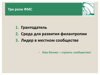 1. Грантодатель 
2. Среда для развития филантропии 
3. Лидер в местном сообществе 
• Наш бизнес – строить сообщество! 
Три роли ФМС 
 