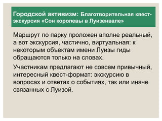 Городской активизм: Благотворительная квест- 
экскурсия «Сон королевы в Луизенвале» 
Маршрут по парку проложен вполне реальный, 
а вот экскурсия, частично, виртуальная: к 
некоторым объектам имени Луизы гиды 
обращаются только на словах. 
Участникам предлагают не совсем привычный, 
интересный квест-формат: экскурсию в 
вопросах и ответах о событиях, так или иначе 
связанных с Луизой. 
 