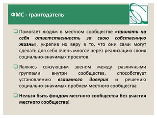 ФМС - грантодатель 
 Помогает людям в местном сообществе «принять на 
себя ответственность за свою собственную 
жизнь», укрепив их веру в то, что они сами могут 
сделать для себя очень многое через реализацию своих 
социально-значимых проектов. 
 Являясь связующим звеном между различными 
группами внутри сообщества, способствует 
установлению взаимного доверия и решению 
социально-значимых проблем местного сообщества 
 Нельзя быть фондом местного сообщества без участия 
местного сообщества! 
 