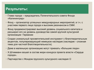 Результаты: 
◦ Глава города – председатель Попечительского совета Фонда 
«Калининград» 
◦ Фонд – организатор успешных международных мероприятий, в т.ч. с 
участием первого лица города и высоким резонансом в СМИ. 
◦ Фонд продемонстрировал высокий уровень социального капитала и 
расширил его на уровень руководства самой крупной культурной 
организации Германии 
◦ Создан уникальный просветительский инструмент с благотворительным 
акцентом, популяризирующий немецкое наследие (наследие - сложная 
тема для частной благотворительности). 
◦ Даже в маленькую организацию могут приехать «большие люди» 
◦ Х.Штимманн вошел в состав жюри конкурса проекта власти «Сердце 
города». 
◦ Партнерство с Фондом прусского культурного наследия  
 