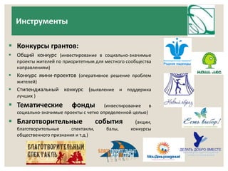 Инструменты 
 Конкурсы грантов: 
 Общий конкурс (инвестирование в социально-значимые 
проекты жителей по приоритетным для местного сообщества 
направлениям) 
 Конкурс мини-проектов (оперативное решение проблем 
жителей) 
 Стипендиальный конкурс (выявление и поддержка 
лучших ) 
 Тематические фонды (инвестирование в 
социально-значимые проекты с четко определенной целью) 
 Благотворительные события (акции, 
благотворительные спектакли, балы, конкурсы 
общественного признания и т.д.) 
 