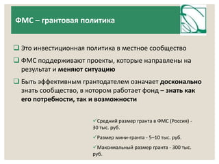 ФМС – грантовая политика 
 Это инвестиционная политика в местное сообщество 
 ФМС поддерживают проекты, которые направлены на 
результат и меняют ситуацию 
 Быть эффективным грантодателем означает досконально 
знать сообщество, в котором работает фонд – знать как 
его потребности, так и возможности 
Средний размер гранта в ФМС (Россия) - 
30 тыс. руб. 
Размер мини-гранта - 5–10 тыс. руб. 
Максимальный размер гранта - 300 тыс. 
руб. 
 