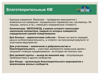 Благотворительные КМ 
◦ Единица измерения. Механизм – проведение мероприятия с 
возможностью измерения определенного параметра (км, сантиметры, Kb 
секунды, минуты и пр.), имеющего определенную стоимость. 
◦ Калининград - ВЕЛОЗАЕЗД, в рамках которого происходит 
накопление километров, каждый из которых измеряется 
определенной суммой пожертвования. 
◦ Для бизнеса – маркетинговое событие – бизнес не просто передает 
деньги на благотворительность, а «платит» за полученный результат от 
участников мероприятия. 
◦ Для участников – вовлечение в добровольчество и 
благотворительность – участники занимаются привычным делом с 
нагрузкой «помощи нуждающемуся», за которую не платишь сам. 
◦ Для целевой группы – выход во внешний мир - популяризация 
проблемы/темы в другом сообществе 
◦ Для Фонда – организация благотворительного мероприятия с 
вовлечением разных сообществ. 
 
