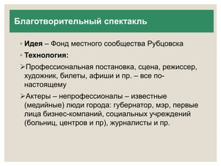Благотворительный спектакль 
◦ Идея – Фонд местного сообщества Рубцовска 
◦ Технология: 
Профессиональная постановка, сцена, режиссер, 
художник, билеты, афиши и пр. – все по- 
настоящему 
Актеры – непрофессионалы – известные 
(медийные) люди города: губернатор, мэр, первые 
лица бизнес-компаний, социальных учреждений 
(больниц, центров и пр), журналисты и пр. 
 