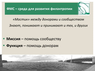 ФМС – среда для развития филантропии 
«Мостик» между донорами и сообществом 
Знают, понимают и принимают и тех, и других 
 Миссия – помощь сообществу 
 Функция – помощь донорам 
 