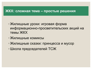 ЖКХ: сложная тема – простые решения 
◦ Жилищные уроки: игровая форма 
информационно-просветительских акций на 
темы ЖКХ 
◦ Жилищные комиксы 
◦ Жилищные сказки: принцесса и мусор 
◦ Школа председателей ТСЖ 
 