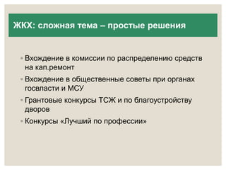 ЖКХ: сложная тема – простые решения 
◦ Вхождение в комиссии по распределению средств 
на кап.ремонт 
◦ Вхождение в общественные советы при органах 
госвласти и МСУ 
◦ Грантовые конкурсы ТСЖ и по благоустройству 
дворов 
◦ Конкурсы «Лучший по профессии» 
 