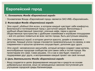 Европейский город 
1.. Основатель Фонда «Европейский город» 
◦ Основателем Фонда «Европейский город» является ЗАО ИКБ «Европейский». 
2. Философия Фонда «Европейский город» 
◦ Это город, удобный для жизни, в котором каждый чувствует себя комфортно. 
Безопасный и гостеприимный город с доступной средой. Велосипеды и 
удобный общественный транспорт, уличные кафе, парки и другие 
общественные пространства с удобными скамейками и игровыми площадками 
– всё это должно появиться во всех частях города, быть доступным каждому. 
◦ Это творческий город, в котором ценится красота, дизайн и внимание к 
деталям. Каждый уголок города становится привлекательным по-своему, в нем 
современное и прошлое органично сосуществуют, дополняя друг друга. 
◦ Это город, человеческого масштаба, который активно создают сами жители, 
многообразные городские сообщества для самих себя и гостей города. Мы 
проектируем его сами. Сами решаем, что и как в нем будет, помогая и 
поддерживая друг друга, и воспринимаем каждый проект как свой личный. 
3. Цель деятельности Фонда «Европейский город» 
◦ Фонд создается в целях формирования имущества и средств на основе 
добровольных взносов, иных не запрещенных законом поступлений для 
улучшения городской среды Калининграда. 
 