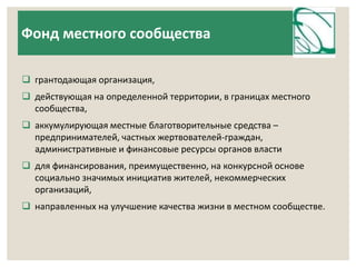 Фонд местного сообщества 
 грантодающая организация, 
 действующая на определенной территории, в границах местного 
сообщества, 
 аккумулирующая местные благотворительные средства – 
предпринимателей, частных жертвователей-граждан, 
административные и финансовые ресурсы органов власти 
 для финансирования, преимущественно, на конкурсной основе 
социально значимых инициатив жителей, некоммерческих 
организаций, 
 направленных на улучшение качества жизни в местном сообществе. 
 