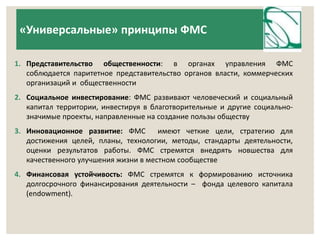 «Универсальные» принципы ФМС 
1. Представительство общественности: в органах управления ФМС 
соблюдается паритетное представительство органов власти, коммерческих 
организаций и общественности 
2. Социальное инвестирование: ФМС развивают человеческий и социальный 
капитал территории, инвестируя в благотворительные и другие социально- 
значимые проекты, направленные на создание пользы обществу 
3. Инновационное развитие: ФМС имеют четкие цели, стратегию для 
достижения целей, планы, технологии, методы, стандарты деятельности, 
оценки результатов работы. ФМС стремятся внедрять новшества для 
качественного улучшения жизни в местном сообществе 
4. Финансовая устойчивость: ФМС стремятся к формированию источника 
долгосрочного финансирования деятельности – фонда целевого капитала 
(endowment). 
 