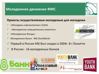 Молодежное движение ФМС 
Проекты осуществляемые молодежью для молодежи 
 «Молодежь в филантропии» (США) 
 «Молодежные совещательные комитеты» 
 «Молодежные Фонды» 
 Молодежные банки - МБ (YouthBank) 
 Первый в России МБ был создан в 2004г. В г.Тольятти 
 В России - 16 молодежных банков 
 