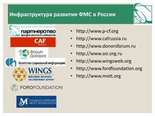 Инфраструктура развития ФМС в России 
• http://www.p-cf.org 
• http://www.cafrussia.ru 
• http://www.donorsforum.ru 
• http://www.asi.org.ru 
• http://www.wingsweb.org 
• http://www.fordfoundation.org 
• http://www.mott.org 
 