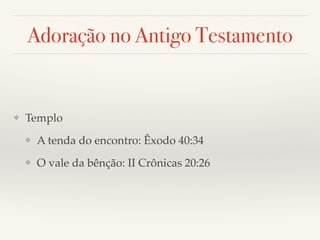 Adoração no Antigo Testamento 
❖ Templo! 
❖ A tenda do encontro: Êxodo 40:34! 
❖ O vale da bênção: II Crônicas 20:26 
 