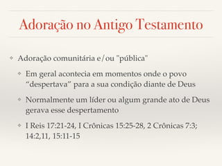 Adoração no Antigo Testamento 
❖ Adoração comunitária e/ou "pública"! 
❖ Em geral acontecia em momentos onde o povo 
“despertava” para a sua condição diante de Deus! 
❖ Normalmente um líder ou algum grande ato de Deus 
gerava esse despertamento! 
❖ I Reis 17:21-24, I Crônicas 15:25-28, 2 Crônicas 7:3; 
14:2,11, 15:11-15 
 