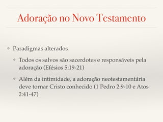 Adoração no Novo Testamento 
❖ Paradigmas alterados! 
❖ Todos os salvos são sacerdotes e responsáveis pela 
adoração (Efésios 5:19-21)! 
❖ Além da intimidade, a adoração neotestamentária 
deve tornar Cristo conhecido (1 Pedro 2:9-10 e Atos 
2:41-47) 
 