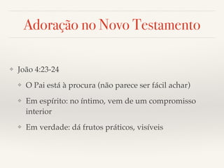 Adoração no Novo Testamento 
❖ João 4:23-24! 
❖ O Pai está à procura (não parece ser fácil achar)! 
❖ Em espírito: no íntimo, vem de um compromisso 
interior! 
❖ Em verdade: dá frutos práticos, visíveis 
 