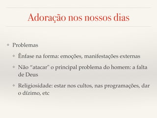 Adoração nos nossos dias 
❖ Problemas! 
❖ Ênfase na forma: emoções, manifestações externas! 
❖ Não “atacar" o principal problema do homem: a falta 
de Deus! 
❖ Religiosidade: estar nos cultos, nas programações, dar 
o dízimo, etc 
 