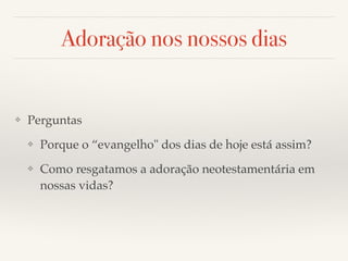 Adoração nos nossos dias 
❖ Perguntas! 
❖ Porque o “evangelho" dos dias de hoje está assim?! 
❖ Como resgatamos a adoração neotestamentária em 
nossas vidas? 
 