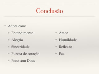 Conclusão 
❖ Adore com:! 
❖ Entendimento! 
❖ Alegria! 
❖ Sinceridade! 
❖ Pureza de coração! 
❖ Foco com Deus! 
❖ Amor! 
❖ Humildade! 
❖ Reflexão! 
❖ Paz 
 