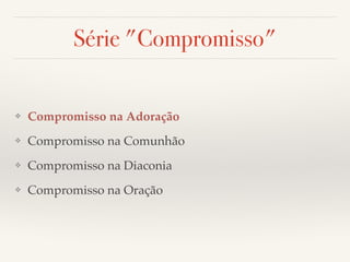 Série "Compromisso" 
❖ Compromisso na Adoração! 
❖ Compromisso na Comunhão! 
❖ Compromisso na Diaconia! 
❖ Compromisso na Oração 
 