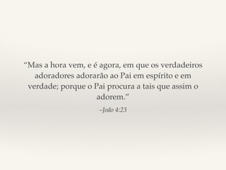 “Mas a hora vem, e é agora, em que os verdadeiros 
adoradores adorarão ao Pai em espírito e em 
verdade; porque o Pai procura a tais que assim o 
adorem.” 
–João 4:23 
 