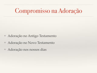 Compromisso na Adoração 
❖ Adoração no Antigo Testamento! 
❖ Adoração no Novo Testamento! 
❖ Adoração nos nossos dias 
 