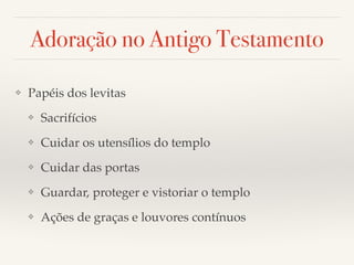 Adoração no Antigo Testamento 
❖ Papéis dos levitas! 
❖ Sacrifícios! 
❖ Cuidar os utensílios do templo! 
❖ Cuidar das portas! 
❖ Guardar, proteger e vistoriar o templo! 
❖ Ações de graças e louvores contínuos 
 