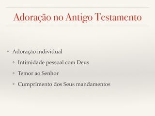 Adoração no Antigo Testamento 
❖ Adoração individual! 
❖ Intimidade pessoal com Deus! 
❖ Temor ao Senhor! 
❖ Cumprimento dos Seus mandamentos 
 