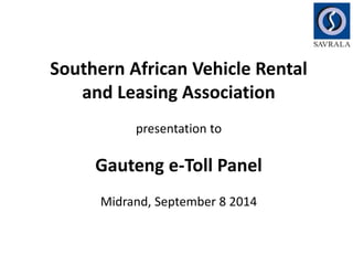 Southern African Vehicle Rental 
and Leasing Association 
presentation to 
Gauteng e-Toll Panel 
Midrand, September 8 2014 
 