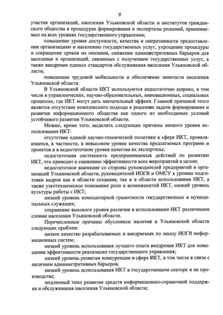 9 
ytracnrn: opramnau;1di, HaceJiemrn: YJIMIHOBCKOH o6JiaCTH H HHCTHTYTOB rpa)l(,n;aH­CKoro 
o6:w;ecTBa B rrpou;e,n;ypax cpopMHpOBaHHH H 3KcrrepTH3bI perneHHH, rrpHHHMae­MbIX 
Ha Bcex ypoBHHX rocy,n;apCTBeHHOro yrrpaBJieHHH; 
IlOBbIIIIeHHe ypoBHH ,l(OCTYITHOCTH, KaqecTBa H orrepaTHBHOCTH rrpe,n;ocTaBJie­HHH 
opraHH3au;HHM H HaceJieHHIO rocy,n;apcTBeHHhIX ycnyr, yrrpo:w;eHHe rrpou;e,n;ypoI 
H COKpa:w;eHHe cpOKOB HX OKa3aHHH, CHH)l(eHHe a,n;MHHHCTPaTHBHbIX 6apbepoB )l;JIH 
HaceJieHMH H opraHH3aI.J;HH, CBH3aHHbIX c IlOJiytreHHeM rocy,n;apCTBeHHbIX ycJiyr, a 
TaK)l(e BHe,n;peHHe e,n;HHbIX CTaH,n;apTOB o6cJiy)l(HBaHHH Ha.CeJieHHH y JibHHOBCKOH 06- 
JiaCTH; 
rroBbIIIIeHHe TPY.l(OBOH Mo6HJibHOCTH H o6ecrreqeHHe JaHHTOCTH HaceJieHHH 
y JibHHOBCKOH o6JiaCTH. 
B y JibHHOBCKOH o6JiaCTH 11KT HCI10Jlb3YIOTCH He,lJ;OCTaTOqHo IIIHpOKO, B TOM 
q11cJie B yrrpaBJieHqecKHX, HayqHo-o6pa30BaTeJibHbIX, HHHOBaI.J;HOHHbIX, COI.J;HaJibHbIX 
rrpou;eccax, r,n;e 11KT MOryT ,n;aTb 3Haq11TeJibHbIH 3cpcpeKT. rJiaBHOH rrpHqHHOH 3TOro 
HBJIHeTCH OTCYTCTBHe KOMIIJieKCHOro rro,n;xo,n;a K pernemno 3a,n;aq11 cpopMHpoBaHHH H 
pa3BHTHH HHcpopMaI.J;HOHHOro o6:w;eCTBa KaK O,l(HOro H3 Heo6xo,n;HMbIX ycJIOBHH 
ycToifqHBoro pa3BHTHH y JibHHOBCKOH o6rraCTH. 
Mm1rno, KpOMe Toro, BbI,l(eJIHTb CJie,n;yio:w;He rrpHqHHbI HH3KOro ypoBHH HC­IIOJib30BaHHH 
11KT: 
OTCYTCTBHe e,n;HHOH HayqHO-TeXHHqecKOH IIOJIHTHKH B ccpepe 11KT, rrpOHBJIH- 
10:w;eecH, B qacTHOCTH, B HeBbICOKOM ypoBHe KaqecTBa npe,n;JiaraeMbIX rrporpaMM H 
rrpoeKTOB H B He,l(OCTaToqHOM ypoBHe KaqecTBa HX 3KcrrepTH3bI; 
He,n;ocTaToqHaH CHCTeMHOCTb rrpe,n;rrpHHHMaeMbIX ,n;eHCTBHH ITO pa3BHTHIO 
MKT, qTo rrpHBO,n;HT K CHH)l(eHHIO 3cpcpeKTHBHOCTH Bcex MeporrpMHTHH B u;eJioM; 
He,n;ocTaToqHoe BHHMaHHe co cTopoHbI pyK0Bo,n;11TeJieH: rrpe,n;rrpHHTHH H opra­HH3au; 
11H: Y JibHHOBCKOH o6JiacTH, pyKoBo,n;HTeJieif MOrB H OMCY K ypoBHIO rro,n;ro­TOBKH 
Ka,n;poB KaK B o6JiaCTH C03,l(aHMH, TaK H B o6rraCTH HCIIOJib30BaHHH 11KT, a 
TaK>Ke Y3KOTexH11qecKoe rroHHMaHHe poJIH H B03MO)l(HOCTeif 11KT, HH3KHH ypoBeHb 
KYJihTYPhI pa6oTbI c 11KT; 
HH3KHH ypoBeHb KOMilblOTepHOH rpaMOTHOCTH rocy,n;apCTBeHHbIX H MYHHI.J;H­IIaJibHbIX 
CJiy)l(aIIJ;HX; 
coxpaHeHHe BbICOKOro ypoBHH pa3JIHqHH B HCIIOJib30BaHHH 11KT pa3JIHqHbIMH 
CJIOHMH HaCeJieHHH y JibHHOBCKOH o6JiaCTH. 
IlepeqHcJieHHbie rrpHqHHbI o6ycJIOBHJIH Harr11q11e B y JibHHOBCKOH o6JiaCTH 
crre,n;yio:w;11x rrpo6JieM: 
HH3KOe KaqecTBO pa3pa6aTbIBaeMbIX H BHe,n;pHeMblX no 3aKaJY MOrB HHcpop­Mau; 
110HHhIX CHCTeM; 
HH3KHH ypoBeHb HCIIOJib30BaHHH Jiytrlliero OIIbITa BHe,n;peHHH 11KT ,l(JIH IIOBbI­rneHMH 
3cpcpeKTHBHOCTH pearrH3aI.J;HH rocy,n;apCTBeHHOro yrrpaBJieHHH; 
HH3KHH ypoBeHh pa3BHTHH KOHKypeHI.J;HH B ccpepe HKT, B TOM q11cJie B CBH3H c 
HaJIHqHeM a,n;MHHHCTPaTHBHbIX 6apbepoB; 
HH3KHH ypoBeHb HCIIOJib30BaHHH 11KT B rocy,n;apCTBeHHOM ceKTOpe H Ha rrpo­H3BO, 
l(CTBe; 
Me,n;JieHHbIH TeMII pa3BHTHH cpe,n;CTB HHcpopMaI.J;HOHHO-crrpaBoqHOH IIOMep)l(­KH 
H o6cJiy)l(HBaHMH HaceJieHMH y JibHHOBCKOH o6JiaCTH; 
 