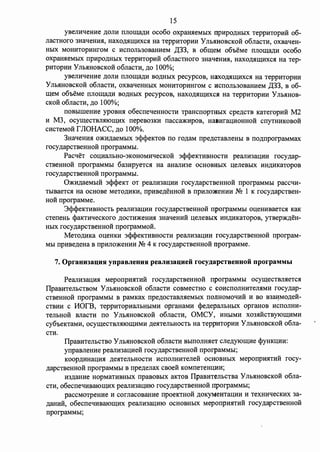 15 
yBemfqemrn )];OJIH IIJIOII(a)];H oco6o oxpaIDieMbIX npHpO.IJ:HbIX TeppHTOpH:H: 06- 
JiaCTHoro 3HaqeHHH, HaXO)];HII(HXCH Ha TeppHTOpHH y JibHl:IOBCKOH o6JiaCTH, OXBaqeH­HbIX 
MOHHTOpHHrOM c HCIIOJib30BaHHeM ,[(33, B o6meM o6oeMe IIJIOII(a)];H oco6o 
oxpaH.HeMbIX npHpO.IJ:HbIX TeppHTOpH:H: o6rraCTHoro 3HaqeHH.H, HaXO)];HII(HXCH Ha Tep­pHTOpHH 
y JibHHOBCKOH o6rracTH, .n;o 100%; 
yBeJIHqeHHe )];OJIH IIJIOII(a.n;H BO)];HblX pecypcoB, HaXO)];HII(HXC.H Ha TeppHTOpHH 
y JibHHOBCKOH o6JiaCTH, OXBaqeHHbIX MOHHTOpHHrOM c HCIIOJib30BaHHeM ,[(33, B 06- 
II(eM o6oeMe IIJIOII(a)];H BO)];HbIX pecypcoB, HaXO)];HII(HXC.SI Ha TeppHTOpHH y JibHHOB­CKOH 
o6rracTH, .n;o 100%; 
IIOBbIIIIeHHe ypoBHH o6ecrreqeHHOCTH TPaHcrropTHbIX cpe.n;cTB KaTeropH:H: M2 
H M3, ocymecTBJIHIOII(HX nepeB03KH rracca:>1mpoB, Ha1mral(HOHHo:H: crryTHHKOBoii 
CHCTeMOH r JIOHACC, .n;o 100%. 
3HaqeHHH m1m.n;aeMI>IX 3cpcpeKTOB no ro.n;aM rrpe.n;cTaBrreHbI B no.n;nporpaMMax 
rocy.n;apcTBeHHoii nporpaMMbI. 
PacqeT col(HaJibH0-3KOHOMHqecKo:H: 3cpcpeKTHBHocTH pearrH3al(HH rocy.n;ap­CTBeHHo: 
H: nporpaMMbl 6a3HpyeTCH Ha aHaJIH3e OCHOBHbIX l(eJieBblX HH)];HKaTopoB 
rocy.n;apCTBeHHOH rrporpaMMbl. 
0:>KH.n;aeMbIH 3cpcpeKT OT pearrH3al(HH rocy.n;apCTBeHHOH rrporpaMMbl paccqH­TbIBaeTCH 
Ha OCHOBe MeTO)];HKH, rrpHBe.n;eHHOH B IIpHJIO)l(eHHH NQ 1 K rocy.n;apCTBeH­HOH 
rrporpaMMe. 
3cpcpeKTHBHOCTb peaJIH3al(HH rocy.n;apCTBeHHOH rrporpaMMbl Ol(eHHBaeTCH KaK 
cTerreHb cpaKTHqecKoro .n;ocTH:>KeHHH 3HaqeHHii l(erreBbIX HH.IJ:HKaTopoB, yTBep:>K.n;eH­HbIX 
rocy.n;apCTBeHHOH rrporpaMMOH. 
MeTO.IJ:HKa ol(eHKH 3cpcpeKTHBHOCTH pearrH3al(HH rocy.n;apcTBeHHOii rrporpaM­MbI 
npHBe.n;eHa B rrpHJio:>KeHHH NQ 4 K rocy.n;apcTBeHHo:H: nporpaMMe. 
7. Oprauu1auuu ynpaBJieuuu peaJin1auueii rocy,1J;apcTBeuuoii nporpaMMhI 
PearrH3al(HH MeponpHHTHii rocy.n;apcTBeHHo:H: nporpaMMbI ocymecTBJIHeTcH 
IlpaBHTeJibCTBOM YJibHHOBCKOH o6rraCTH COBMeCTHO c COHCIIOJIHHTeJIHMH rocy.n;ap­CTBeHHOH 
rrporpaMMbl B paMKax npe.n;ocTaBJIHeMbIX IIOJlHOMOqHii H BO B3aJ1MO.n;e:H:­CTBHH 
c l10fB, TeppHTOpHaJibHblMH opraHaMH c)?e.n;epaJibHbIX opraHOB HCIIOJIHH­TeJibHOH 
BrracTH no Y JibHHOBCKoii o6rracTH, OMCY, HHbIMH X03HHCTBYJOII(HMH 
cy6oeKTaMH, ocymecTBJIHIOII(HMH .n;eHTeJibHOCTb Ha TeppHTOpHH y JibHHOBCKOH o6rra­CTH. 
IlpaBHTeJibCTBO y JibHHOBCKOH o6rracTH BbIIIOJIHHeT CJie)];YJOII(He cpyHKI(HH: 
yrrpaBJieHHe pearrH3al(Heii rocy.n;apCTBeHHOH rrporpaMMI>I; 
KOOp.IJ:HHal(HH .n;eHTeJibHOCTH HCIIOJIHHTerre:H: OCHOBHblX MeporrpHHTHH rocy­. 
n;apCTBeHHOH nporpaMMbl B rrpe.n;errax CBOe:H: KOMIIeTeHI(HH; 
H3)1;aHHe HOpMaTHBHbIX npaBOBbIX aKTOB IlpaBHTeJibCTBa y JibHHOBCKOH o6rra­CTH, 
o6ecrreqHBalOII(HX peaJIH3al(HIO rocy.n;apcTBeHHOH rrporpaMMbI; 
paccMOTPeHHe H corrracoBaHHe rrpoeKTHOH )];OKyMeHTal(HH H TeXHHqecKHX 3a­. 
n;aHHH, o6ecneqHBalOII(HX peaJIH3al(HIO OCHOBHblX MeponpHHTHH rocy.n;apCTBeHHOH 
rrporpaMMI>I; 
 